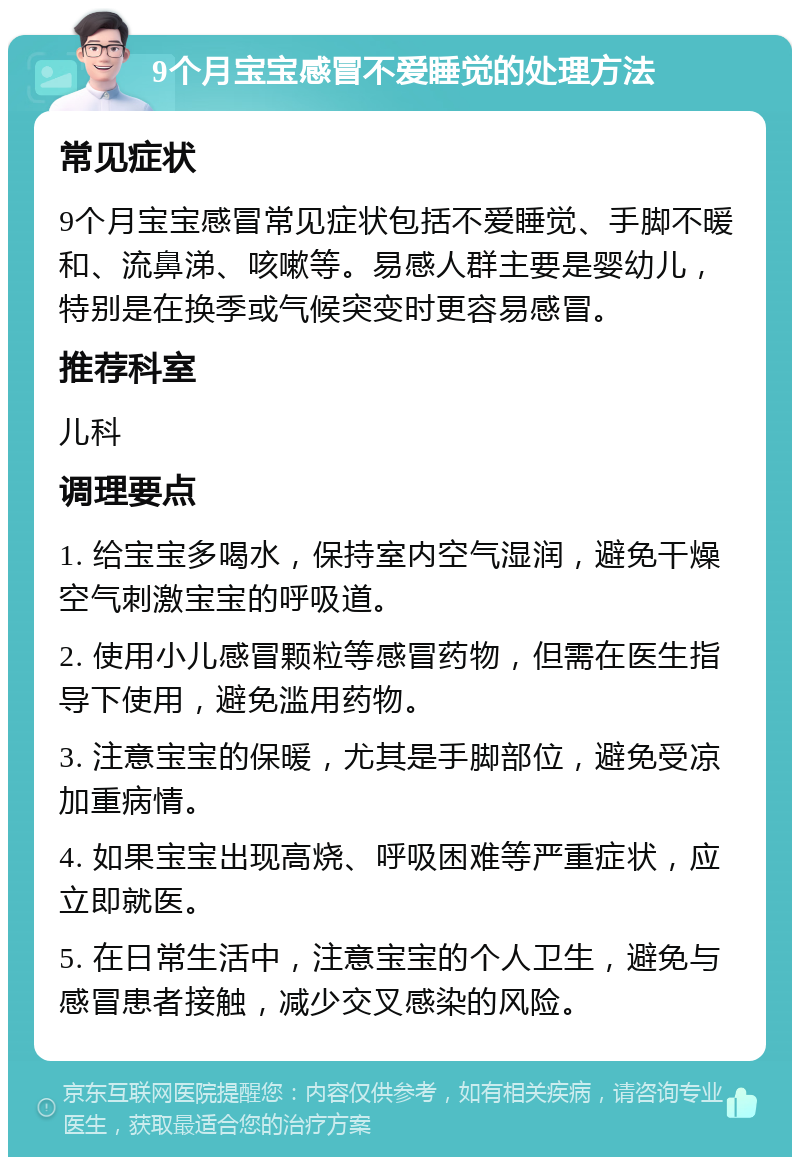 9个月宝宝感冒不爱睡觉的处理方法 常见症状 9个月宝宝感冒常见症状包括不爱睡觉、手脚不暖和、流鼻涕、咳嗽等。易感人群主要是婴幼儿，特别是在换季或气候突变时更容易感冒。 推荐科室 儿科 调理要点 1. 给宝宝多喝水，保持室内空气湿润，避免干燥空气刺激宝宝的呼吸道。 2. 使用小儿感冒颗粒等感冒药物，但需在医生指导下使用，避免滥用药物。 3. 注意宝宝的保暖，尤其是手脚部位，避免受凉加重病情。 4. 如果宝宝出现高烧、呼吸困难等严重症状，应立即就医。 5. 在日常生活中，注意宝宝的个人卫生，避免与感冒患者接触，减少交叉感染的风险。