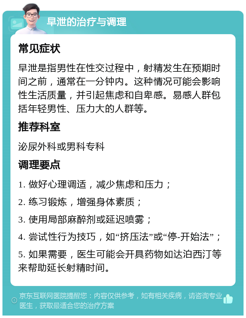 早泄的治疗与调理 常见症状 早泄是指男性在性交过程中，射精发生在预期时间之前，通常在一分钟内。这种情况可能会影响性生活质量，并引起焦虑和自卑感。易感人群包括年轻男性、压力大的人群等。 推荐科室 泌尿外科或男科专科 调理要点 1. 做好心理调适，减少焦虑和压力； 2. 练习锻炼，增强身体素质； 3. 使用局部麻醉剂或延迟喷雾； 4. 尝试性行为技巧，如“挤压法”或“停-开始法”； 5. 如果需要，医生可能会开具药物如达泊西汀等来帮助延长射精时间。