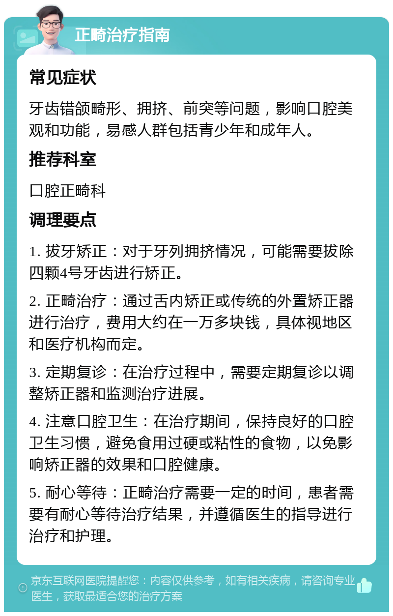 正畸治疗指南 常见症状 牙齿错颌畸形、拥挤、前突等问题，影响口腔美观和功能，易感人群包括青少年和成年人。 推荐科室 口腔正畸科 调理要点 1. 拔牙矫正：对于牙列拥挤情况，可能需要拔除四颗4号牙齿进行矫正。 2. 正畸治疗：通过舌内矫正或传统的外置矫正器进行治疗，费用大约在一万多块钱，具体视地区和医疗机构而定。 3. 定期复诊：在治疗过程中，需要定期复诊以调整矫正器和监测治疗进展。 4. 注意口腔卫生：在治疗期间，保持良好的口腔卫生习惯，避免食用过硬或粘性的食物，以免影响矫正器的效果和口腔健康。 5. 耐心等待：正畸治疗需要一定的时间，患者需要有耐心等待治疗结果，并遵循医生的指导进行治疗和护理。