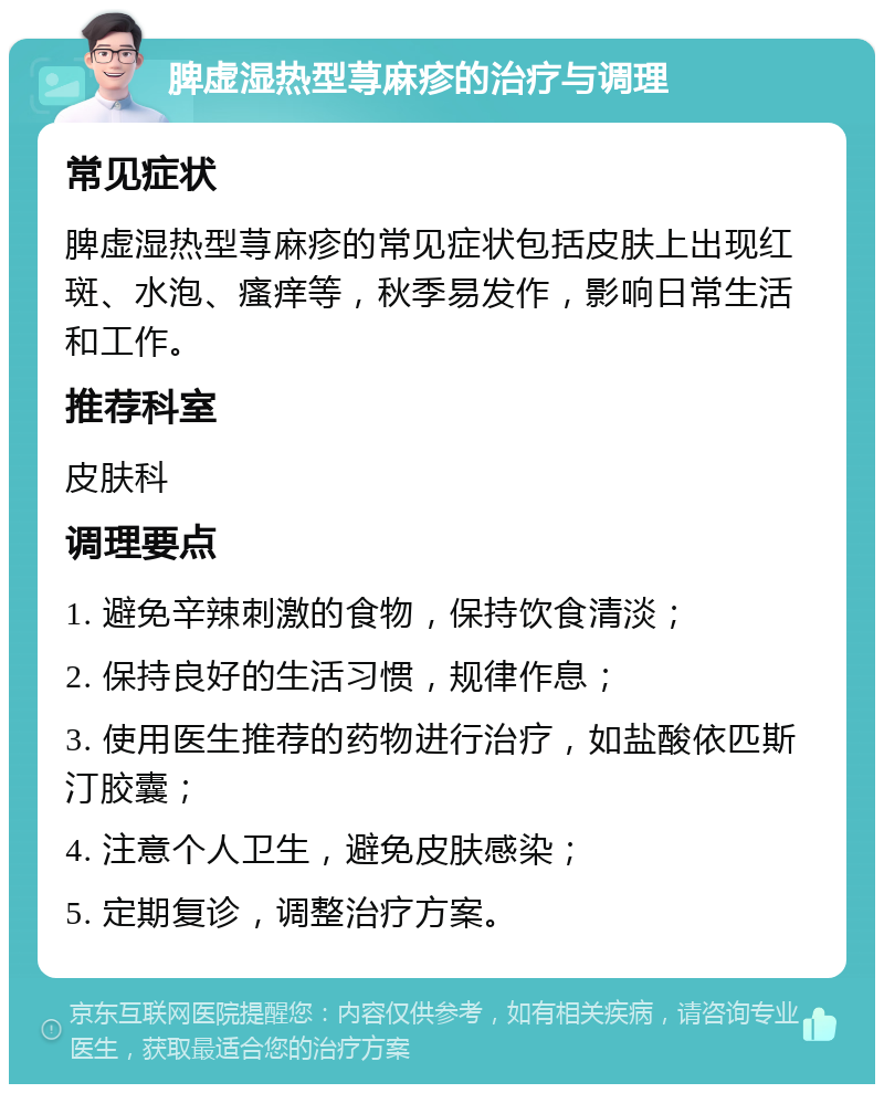 脾虚湿热型荨麻疹的治疗与调理 常见症状 脾虚湿热型荨麻疹的常见症状包括皮肤上出现红斑、水泡、瘙痒等，秋季易发作，影响日常生活和工作。 推荐科室 皮肤科 调理要点 1. 避免辛辣刺激的食物，保持饮食清淡； 2. 保持良好的生活习惯，规律作息； 3. 使用医生推荐的药物进行治疗，如盐酸依匹斯汀胶囊； 4. 注意个人卫生，避免皮肤感染； 5. 定期复诊，调整治疗方案。