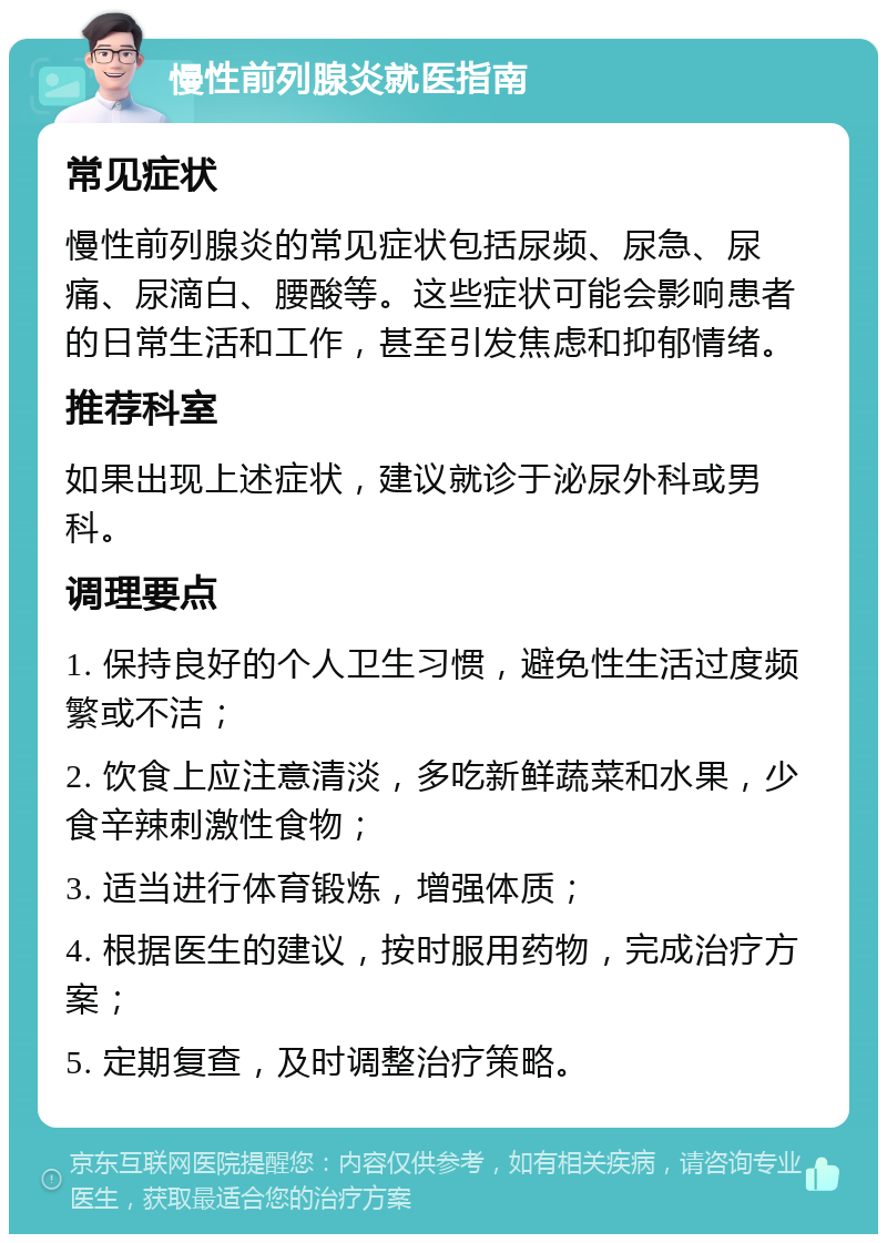 慢性前列腺炎就医指南 常见症状 慢性前列腺炎的常见症状包括尿频、尿急、尿痛、尿滴白、腰酸等。这些症状可能会影响患者的日常生活和工作，甚至引发焦虑和抑郁情绪。 推荐科室 如果出现上述症状，建议就诊于泌尿外科或男科。 调理要点 1. 保持良好的个人卫生习惯，避免性生活过度频繁或不洁； 2. 饮食上应注意清淡，多吃新鲜蔬菜和水果，少食辛辣刺激性食物； 3. 适当进行体育锻炼，增强体质； 4. 根据医生的建议，按时服用药物，完成治疗方案； 5. 定期复查，及时调整治疗策略。