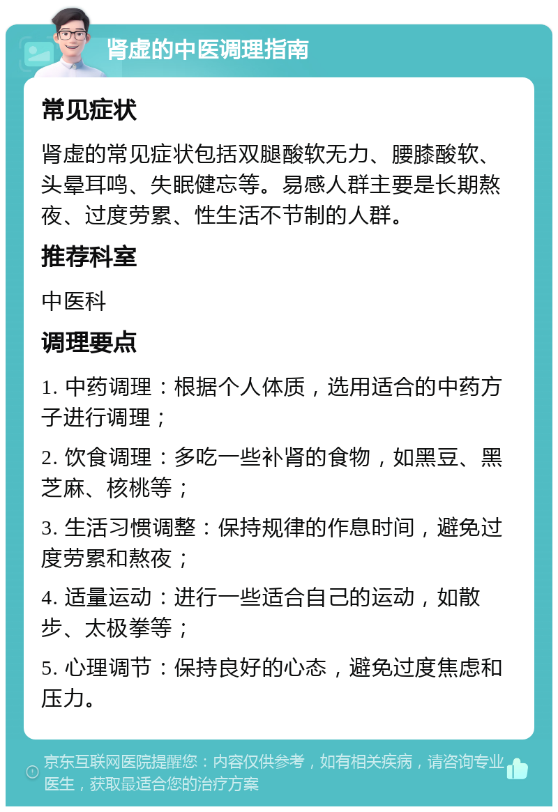 肾虚的中医调理指南 常见症状 肾虚的常见症状包括双腿酸软无力、腰膝酸软、头晕耳鸣、失眠健忘等。易感人群主要是长期熬夜、过度劳累、性生活不节制的人群。 推荐科室 中医科 调理要点 1. 中药调理：根据个人体质，选用适合的中药方子进行调理； 2. 饮食调理：多吃一些补肾的食物，如黑豆、黑芝麻、核桃等； 3. 生活习惯调整：保持规律的作息时间，避免过度劳累和熬夜； 4. 适量运动：进行一些适合自己的运动，如散步、太极拳等； 5. 心理调节：保持良好的心态，避免过度焦虑和压力。