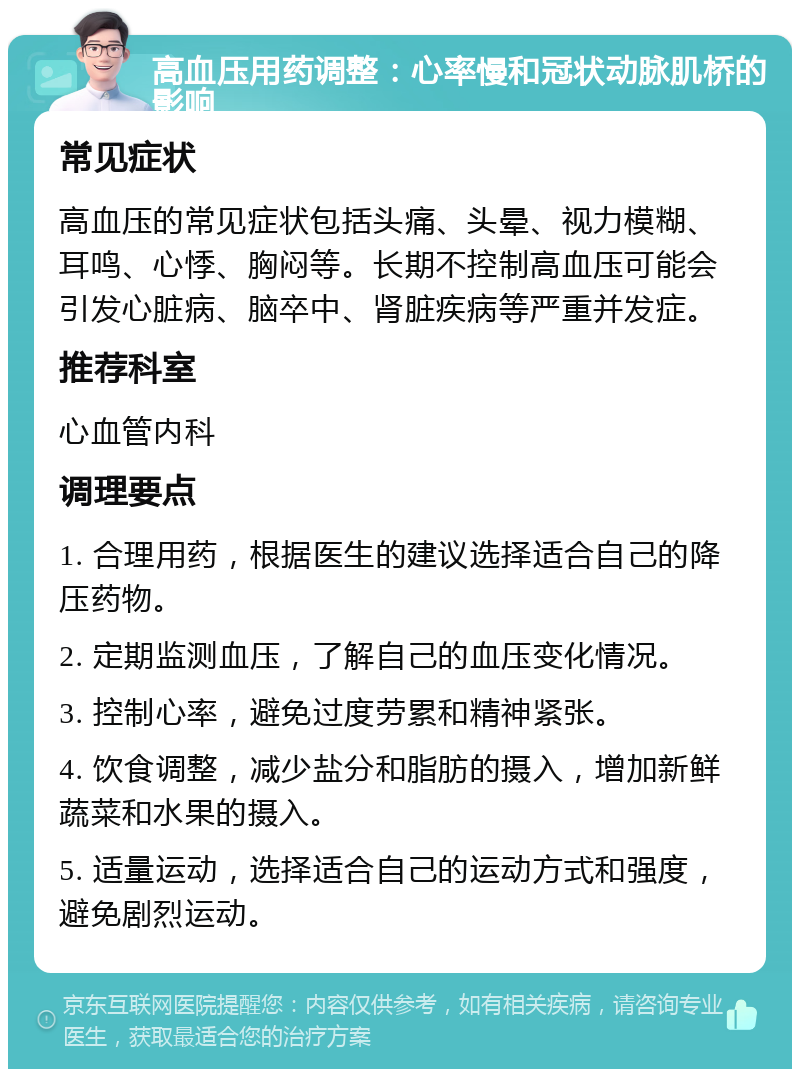 高血压用药调整：心率慢和冠状动脉肌桥的影响 常见症状 高血压的常见症状包括头痛、头晕、视力模糊、耳鸣、心悸、胸闷等。长期不控制高血压可能会引发心脏病、脑卒中、肾脏疾病等严重并发症。 推荐科室 心血管内科 调理要点 1. 合理用药，根据医生的建议选择适合自己的降压药物。 2. 定期监测血压，了解自己的血压变化情况。 3. 控制心率，避免过度劳累和精神紧张。 4. 饮食调整，减少盐分和脂肪的摄入，增加新鲜蔬菜和水果的摄入。 5. 适量运动，选择适合自己的运动方式和强度，避免剧烈运动。