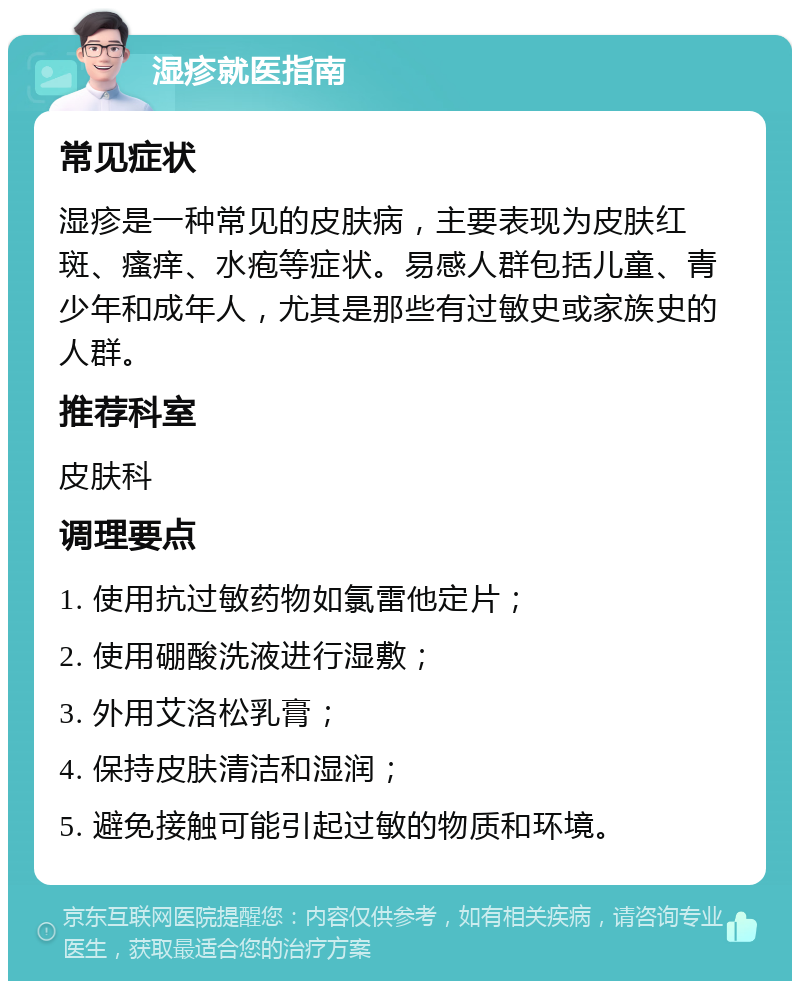 湿疹就医指南 常见症状 湿疹是一种常见的皮肤病，主要表现为皮肤红斑、瘙痒、水疱等症状。易感人群包括儿童、青少年和成年人，尤其是那些有过敏史或家族史的人群。 推荐科室 皮肤科 调理要点 1. 使用抗过敏药物如氯雷他定片； 2. 使用硼酸洗液进行湿敷； 3. 外用艾洛松乳膏； 4. 保持皮肤清洁和湿润； 5. 避免接触可能引起过敏的物质和环境。