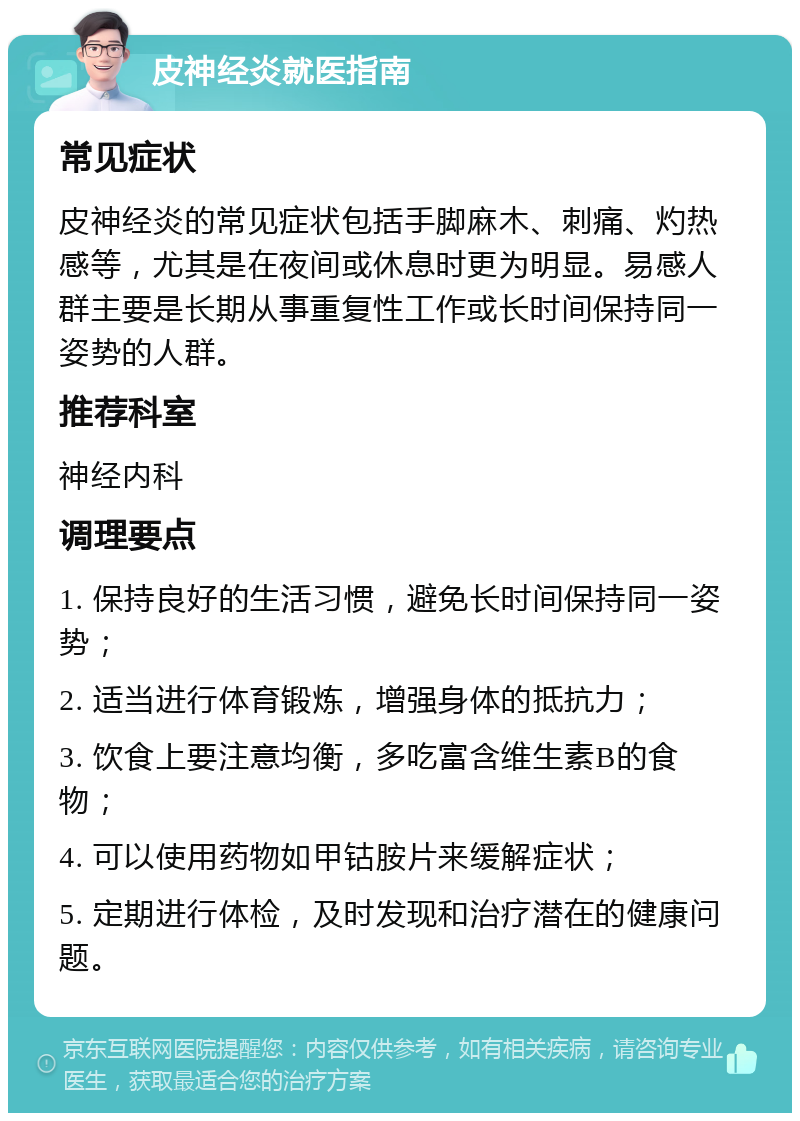 皮神经炎就医指南 常见症状 皮神经炎的常见症状包括手脚麻木、刺痛、灼热感等，尤其是在夜间或休息时更为明显。易感人群主要是长期从事重复性工作或长时间保持同一姿势的人群。 推荐科室 神经内科 调理要点 1. 保持良好的生活习惯，避免长时间保持同一姿势； 2. 适当进行体育锻炼，增强身体的抵抗力； 3. 饮食上要注意均衡，多吃富含维生素B的食物； 4. 可以使用药物如甲钴胺片来缓解症状； 5. 定期进行体检，及时发现和治疗潜在的健康问题。