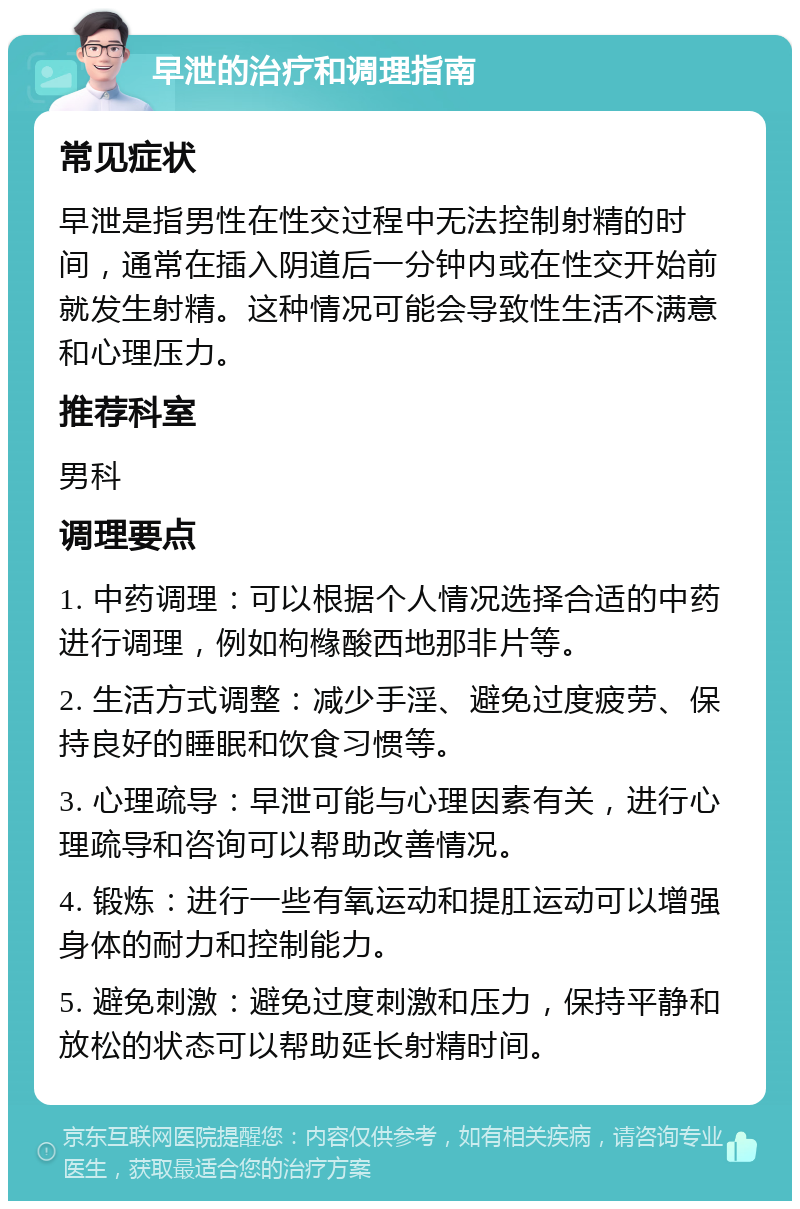 早泄的治疗和调理指南 常见症状 早泄是指男性在性交过程中无法控制射精的时间，通常在插入阴道后一分钟内或在性交开始前就发生射精。这种情况可能会导致性生活不满意和心理压力。 推荐科室 男科 调理要点 1. 中药调理：可以根据个人情况选择合适的中药进行调理，例如枸橼酸西地那非片等。 2. 生活方式调整：减少手淫、避免过度疲劳、保持良好的睡眠和饮食习惯等。 3. 心理疏导：早泄可能与心理因素有关，进行心理疏导和咨询可以帮助改善情况。 4. 锻炼：进行一些有氧运动和提肛运动可以增强身体的耐力和控制能力。 5. 避免刺激：避免过度刺激和压力，保持平静和放松的状态可以帮助延长射精时间。