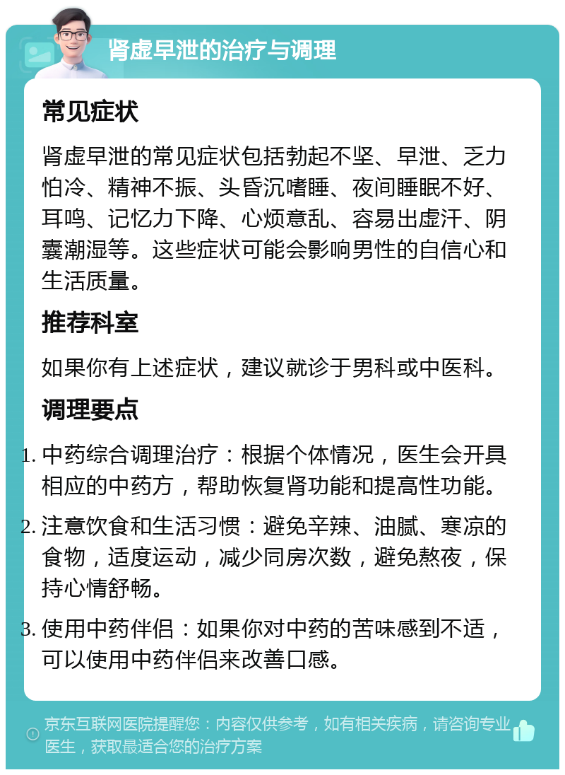 肾虚早泄的治疗与调理 常见症状 肾虚早泄的常见症状包括勃起不坚、早泄、乏力怕冷、精神不振、头昏沉嗜睡、夜间睡眠不好、耳鸣、记忆力下降、心烦意乱、容易出虚汗、阴囊潮湿等。这些症状可能会影响男性的自信心和生活质量。 推荐科室 如果你有上述症状，建议就诊于男科或中医科。 调理要点 中药综合调理治疗：根据个体情况，医生会开具相应的中药方，帮助恢复肾功能和提高性功能。 注意饮食和生活习惯：避免辛辣、油腻、寒凉的食物，适度运动，减少同房次数，避免熬夜，保持心情舒畅。 使用中药伴侣：如果你对中药的苦味感到不适，可以使用中药伴侣来改善口感。