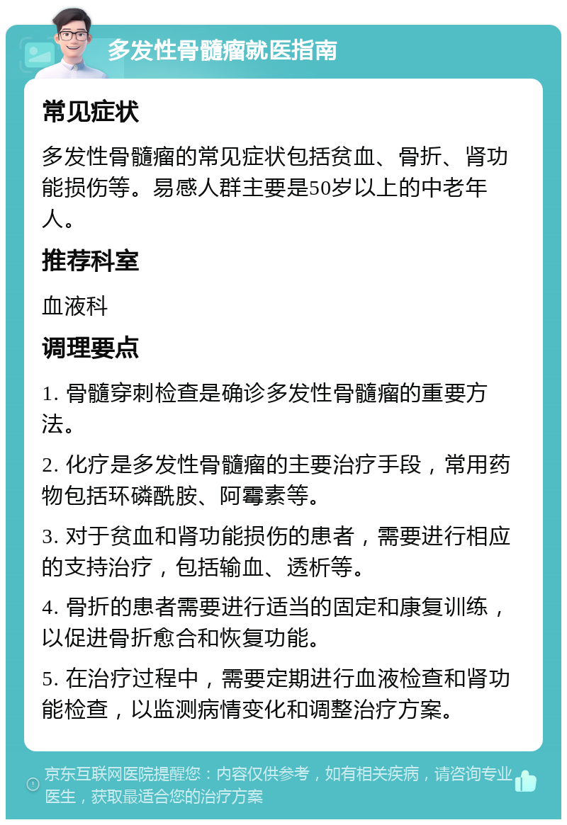 多发性骨髓瘤就医指南 常见症状 多发性骨髓瘤的常见症状包括贫血、骨折、肾功能损伤等。易感人群主要是50岁以上的中老年人。 推荐科室 血液科 调理要点 1. 骨髓穿刺检查是确诊多发性骨髓瘤的重要方法。 2. 化疗是多发性骨髓瘤的主要治疗手段，常用药物包括环磷酰胺、阿霉素等。 3. 对于贫血和肾功能损伤的患者，需要进行相应的支持治疗，包括输血、透析等。 4. 骨折的患者需要进行适当的固定和康复训练，以促进骨折愈合和恢复功能。 5. 在治疗过程中，需要定期进行血液检查和肾功能检查，以监测病情变化和调整治疗方案。