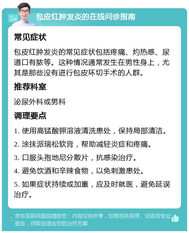 包皮红肿发炎的在线问诊指南 常见症状 包皮红肿发炎的常见症状包括疼痛、灼热感、尿道口有脓等。这种情况通常发生在男性身上，尤其是那些没有进行包皮环切手术的人群。 推荐科室 泌尿外科或男科 调理要点 1. 使用高锰酸钾溶液清洗患处，保持局部清洁。 2. 涂抹派瑞松软膏，帮助减轻炎症和疼痛。 3. 口服头孢地尼分散片，抗感染治疗。 4. 避免饮酒和辛辣食物，以免刺激患处。 5. 如果症状持续或加重，应及时就医，避免延误治疗。