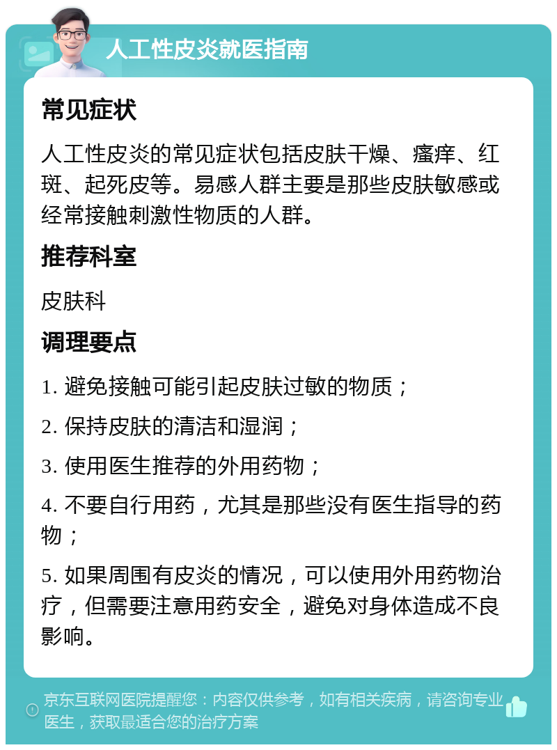 人工性皮炎就医指南 常见症状 人工性皮炎的常见症状包括皮肤干燥、瘙痒、红斑、起死皮等。易感人群主要是那些皮肤敏感或经常接触刺激性物质的人群。 推荐科室 皮肤科 调理要点 1. 避免接触可能引起皮肤过敏的物质； 2. 保持皮肤的清洁和湿润； 3. 使用医生推荐的外用药物； 4. 不要自行用药，尤其是那些没有医生指导的药物； 5. 如果周围有皮炎的情况，可以使用外用药物治疗，但需要注意用药安全，避免对身体造成不良影响。