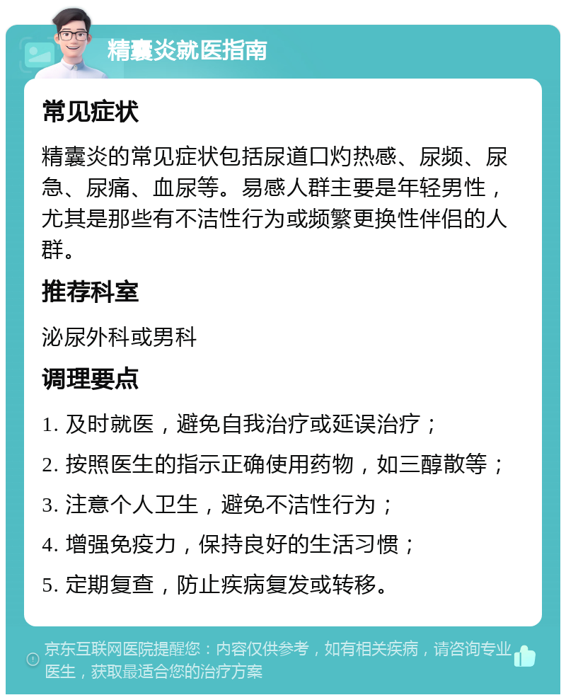 精囊炎就医指南 常见症状 精囊炎的常见症状包括尿道口灼热感、尿频、尿急、尿痛、血尿等。易感人群主要是年轻男性，尤其是那些有不洁性行为或频繁更换性伴侣的人群。 推荐科室 泌尿外科或男科 调理要点 1. 及时就医，避免自我治疗或延误治疗； 2. 按照医生的指示正确使用药物，如三醇散等； 3. 注意个人卫生，避免不洁性行为； 4. 增强免疫力，保持良好的生活习惯； 5. 定期复查，防止疾病复发或转移。