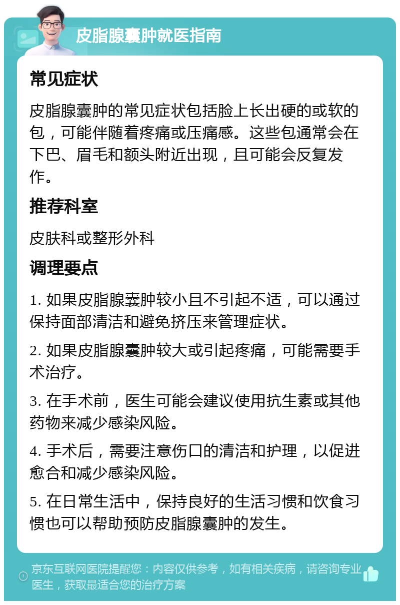 皮脂腺囊肿就医指南 常见症状 皮脂腺囊肿的常见症状包括脸上长出硬的或软的包，可能伴随着疼痛或压痛感。这些包通常会在下巴、眉毛和额头附近出现，且可能会反复发作。 推荐科室 皮肤科或整形外科 调理要点 1. 如果皮脂腺囊肿较小且不引起不适，可以通过保持面部清洁和避免挤压来管理症状。 2. 如果皮脂腺囊肿较大或引起疼痛，可能需要手术治疗。 3. 在手术前，医生可能会建议使用抗生素或其他药物来减少感染风险。 4. 手术后，需要注意伤口的清洁和护理，以促进愈合和减少感染风险。 5. 在日常生活中，保持良好的生活习惯和饮食习惯也可以帮助预防皮脂腺囊肿的发生。