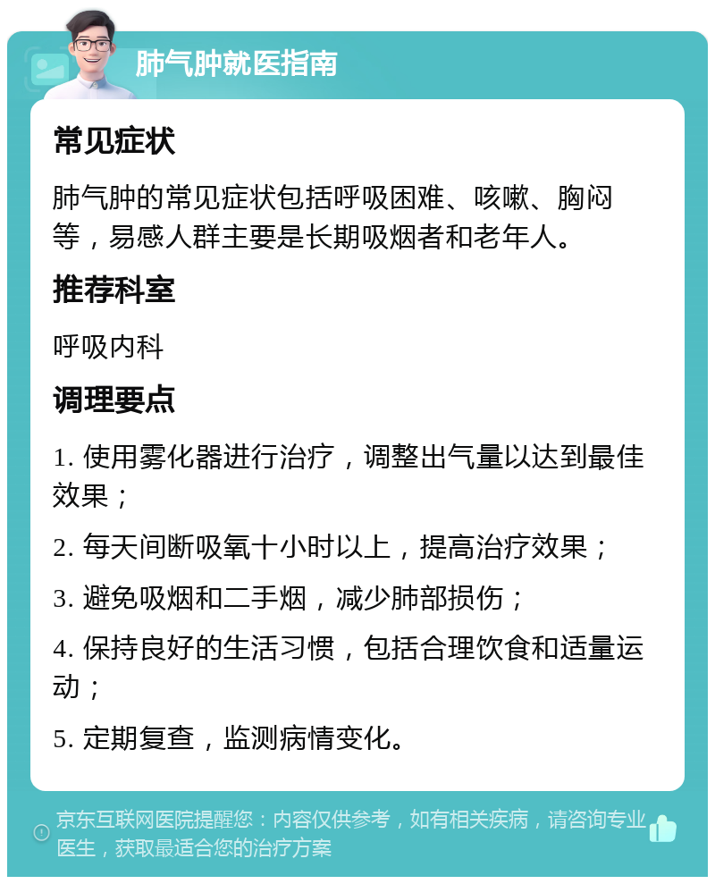 肺气肿就医指南 常见症状 肺气肿的常见症状包括呼吸困难、咳嗽、胸闷等，易感人群主要是长期吸烟者和老年人。 推荐科室 呼吸内科 调理要点 1. 使用雾化器进行治疗，调整出气量以达到最佳效果； 2. 每天间断吸氧十小时以上，提高治疗效果； 3. 避免吸烟和二手烟，减少肺部损伤； 4. 保持良好的生活习惯，包括合理饮食和适量运动； 5. 定期复查，监测病情变化。