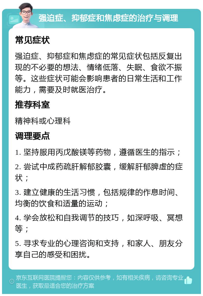 强迫症、抑郁症和焦虑症的治疗与调理 常见症状 强迫症、抑郁症和焦虑症的常见症状包括反复出现的不必要的想法、情绪低落、失眠、食欲不振等。这些症状可能会影响患者的日常生活和工作能力，需要及时就医治疗。 推荐科室 精神科或心理科 调理要点 1. 坚持服用丙戊酸镁等药物，遵循医生的指示； 2. 尝试中成药疏肝解郁胶囊，缓解肝郁脾虚的症状； 3. 建立健康的生活习惯，包括规律的作息时间、均衡的饮食和适量的运动； 4. 学会放松和自我调节的技巧，如深呼吸、冥想等； 5. 寻求专业的心理咨询和支持，和家人、朋友分享自己的感受和困扰。