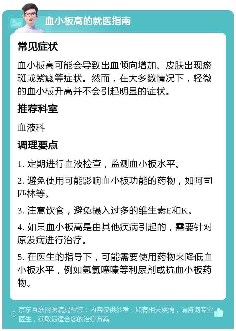 血小板高的就医指南 常见症状 血小板高可能会导致出血倾向增加、皮肤出现瘀斑或紫癜等症状。然而，在大多数情况下，轻微的血小板升高并不会引起明显的症状。 推荐科室 血液科 调理要点 1. 定期进行血液检查，监测血小板水平。 2. 避免使用可能影响血小板功能的药物，如阿司匹林等。 3. 注意饮食，避免摄入过多的维生素E和K。 4. 如果血小板高是由其他疾病引起的，需要针对原发病进行治疗。 5. 在医生的指导下，可能需要使用药物来降低血小板水平，例如氢氯噻嗪等利尿剂或抗血小板药物。