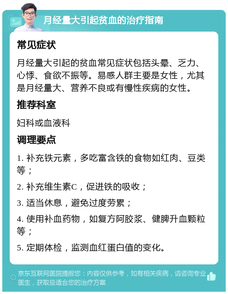 月经量大引起贫血的治疗指南 常见症状 月经量大引起的贫血常见症状包括头晕、乏力、心悸、食欲不振等。易感人群主要是女性，尤其是月经量大、营养不良或有慢性疾病的女性。 推荐科室 妇科或血液科 调理要点 1. 补充铁元素，多吃富含铁的食物如红肉、豆类等； 2. 补充维生素C，促进铁的吸收； 3. 适当休息，避免过度劳累； 4. 使用补血药物，如复方阿胶浆、健脾升血颗粒等； 5. 定期体检，监测血红蛋白值的变化。