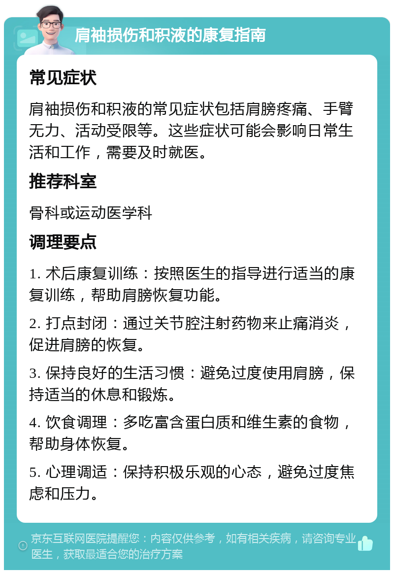 肩袖损伤和积液的康复指南 常见症状 肩袖损伤和积液的常见症状包括肩膀疼痛、手臂无力、活动受限等。这些症状可能会影响日常生活和工作，需要及时就医。 推荐科室 骨科或运动医学科 调理要点 1. 术后康复训练：按照医生的指导进行适当的康复训练，帮助肩膀恢复功能。 2. 打点封闭：通过关节腔注射药物来止痛消炎，促进肩膀的恢复。 3. 保持良好的生活习惯：避免过度使用肩膀，保持适当的休息和锻炼。 4. 饮食调理：多吃富含蛋白质和维生素的食物，帮助身体恢复。 5. 心理调适：保持积极乐观的心态，避免过度焦虑和压力。