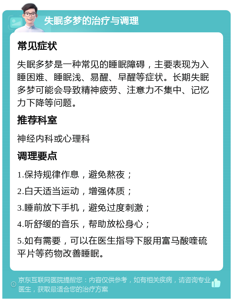 失眠多梦的治疗与调理 常见症状 失眠多梦是一种常见的睡眠障碍，主要表现为入睡困难、睡眠浅、易醒、早醒等症状。长期失眠多梦可能会导致精神疲劳、注意力不集中、记忆力下降等问题。 推荐科室 神经内科或心理科 调理要点 1.保持规律作息，避免熬夜； 2.白天适当运动，增强体质； 3.睡前放下手机，避免过度刺激； 4.听舒缓的音乐，帮助放松身心； 5.如有需要，可以在医生指导下服用富马酸喹硫平片等药物改善睡眠。