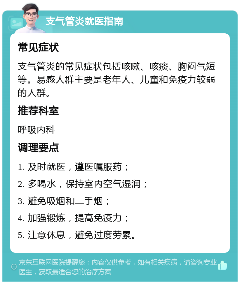 支气管炎就医指南 常见症状 支气管炎的常见症状包括咳嗽、咳痰、胸闷气短等。易感人群主要是老年人、儿童和免疫力较弱的人群。 推荐科室 呼吸内科 调理要点 1. 及时就医，遵医嘱服药； 2. 多喝水，保持室内空气湿润； 3. 避免吸烟和二手烟； 4. 加强锻炼，提高免疫力； 5. 注意休息，避免过度劳累。