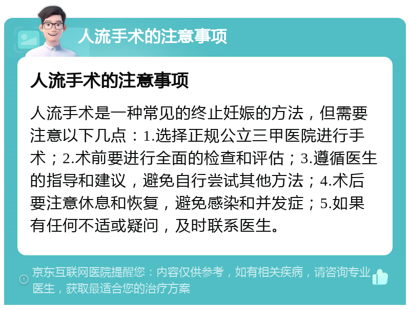 人流手术的注意事项 人流手术的注意事项 人流手术是一种常见的终止妊娠的方法，但需要注意以下几点：1.选择正规公立三甲医院进行手术；2.术前要进行全面的检查和评估；3.遵循医生的指导和建议，避免自行尝试其他方法；4.术后要注意休息和恢复，避免感染和并发症；5.如果有任何不适或疑问，及时联系医生。