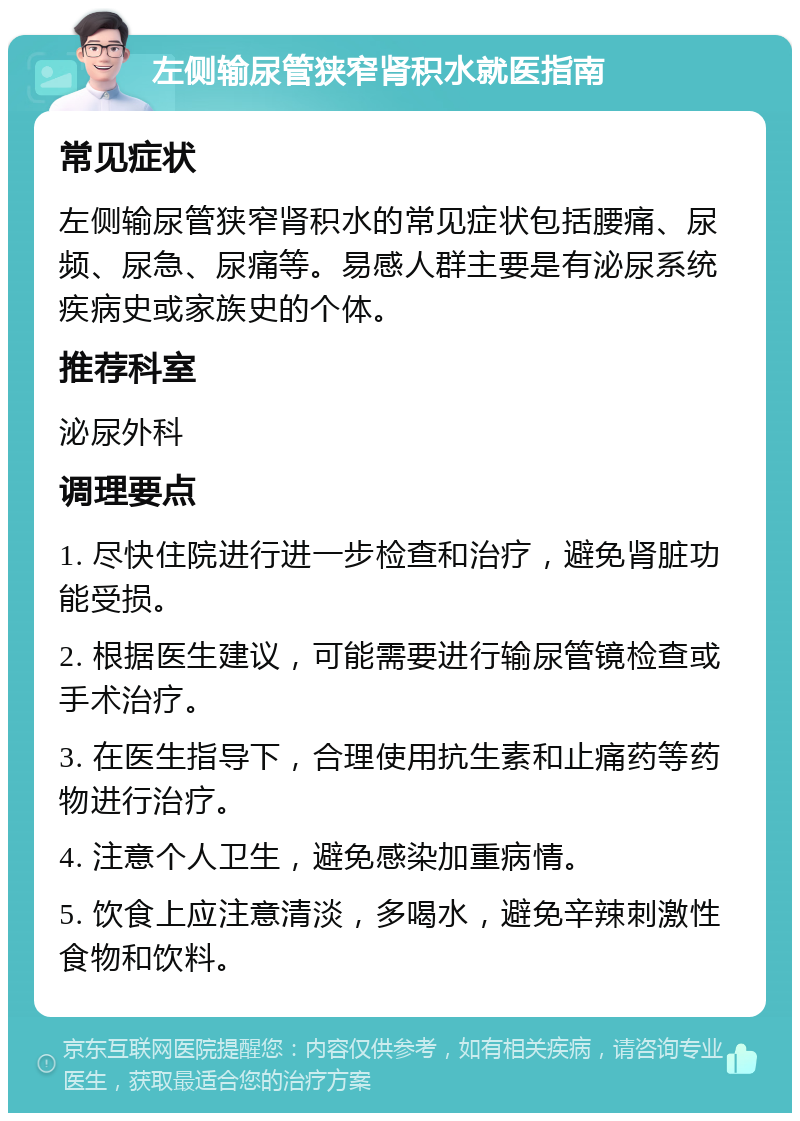 左侧输尿管狭窄肾积水就医指南 常见症状 左侧输尿管狭窄肾积水的常见症状包括腰痛、尿频、尿急、尿痛等。易感人群主要是有泌尿系统疾病史或家族史的个体。 推荐科室 泌尿外科 调理要点 1. 尽快住院进行进一步检查和治疗，避免肾脏功能受损。 2. 根据医生建议，可能需要进行输尿管镜检查或手术治疗。 3. 在医生指导下，合理使用抗生素和止痛药等药物进行治疗。 4. 注意个人卫生，避免感染加重病情。 5. 饮食上应注意清淡，多喝水，避免辛辣刺激性食物和饮料。