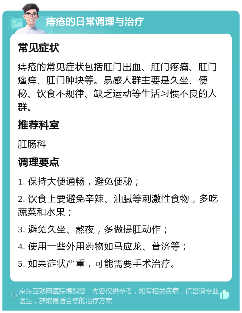 痔疮的日常调理与治疗 常见症状 痔疮的常见症状包括肛门出血、肛门疼痛、肛门瘙痒、肛门肿块等。易感人群主要是久坐、便秘、饮食不规律、缺乏运动等生活习惯不良的人群。 推荐科室 肛肠科 调理要点 1. 保持大便通畅，避免便秘； 2. 饮食上要避免辛辣、油腻等刺激性食物，多吃蔬菜和水果； 3. 避免久坐、熬夜，多做提肛动作； 4. 使用一些外用药物如马应龙、普济等； 5. 如果症状严重，可能需要手术治疗。