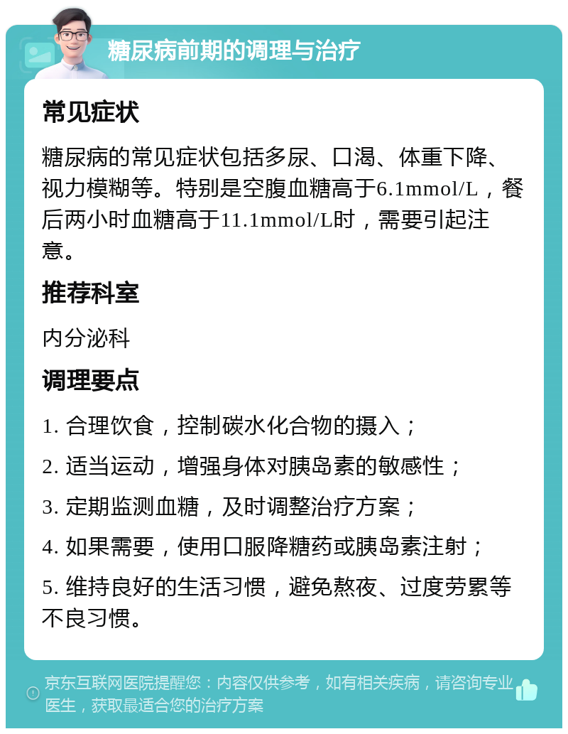 糖尿病前期的调理与治疗 常见症状 糖尿病的常见症状包括多尿、口渴、体重下降、视力模糊等。特别是空腹血糖高于6.1mmol/L，餐后两小时血糖高于11.1mmol/L时，需要引起注意。 推荐科室 内分泌科 调理要点 1. 合理饮食，控制碳水化合物的摄入； 2. 适当运动，增强身体对胰岛素的敏感性； 3. 定期监测血糖，及时调整治疗方案； 4. 如果需要，使用口服降糖药或胰岛素注射； 5. 维持良好的生活习惯，避免熬夜、过度劳累等不良习惯。