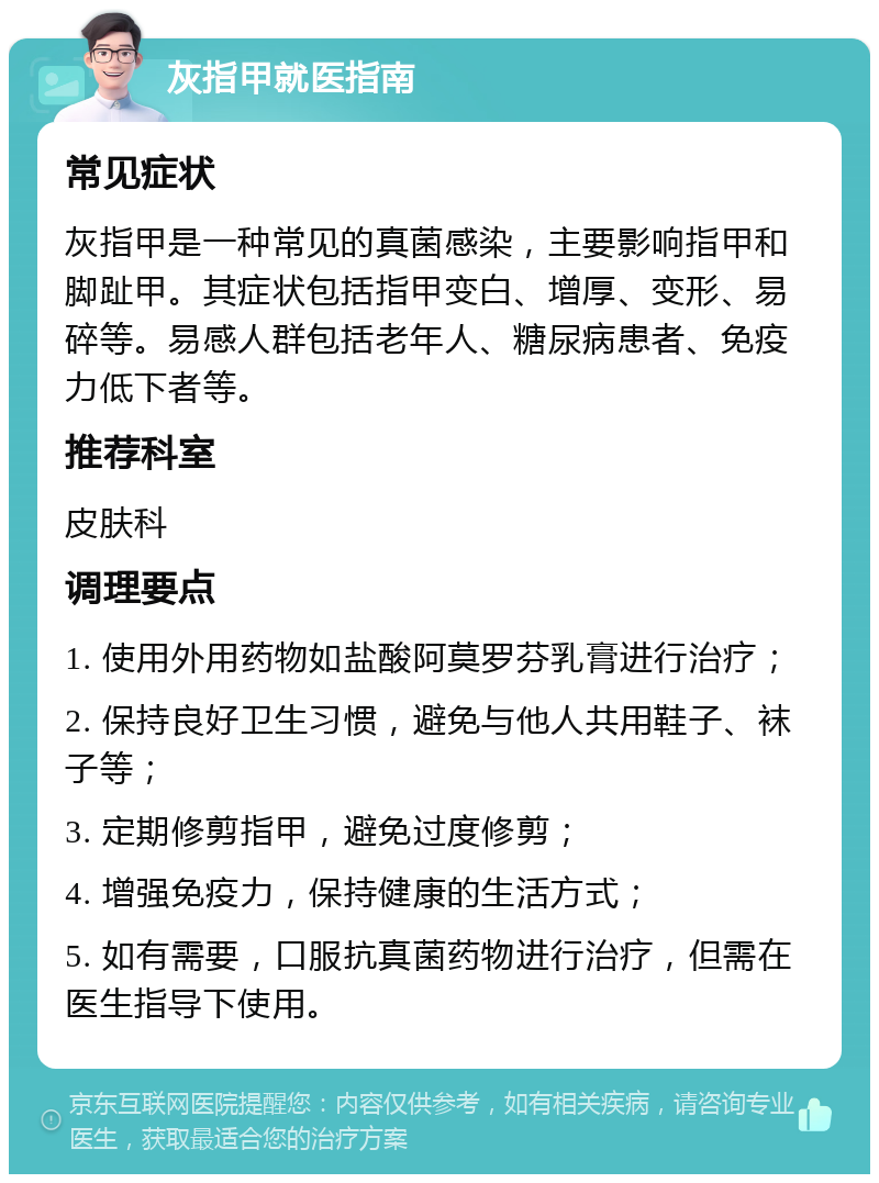 灰指甲就医指南 常见症状 灰指甲是一种常见的真菌感染，主要影响指甲和脚趾甲。其症状包括指甲变白、增厚、变形、易碎等。易感人群包括老年人、糖尿病患者、免疫力低下者等。 推荐科室 皮肤科 调理要点 1. 使用外用药物如盐酸阿莫罗芬乳膏进行治疗； 2. 保持良好卫生习惯，避免与他人共用鞋子、袜子等； 3. 定期修剪指甲，避免过度修剪； 4. 增强免疫力，保持健康的生活方式； 5. 如有需要，口服抗真菌药物进行治疗，但需在医生指导下使用。