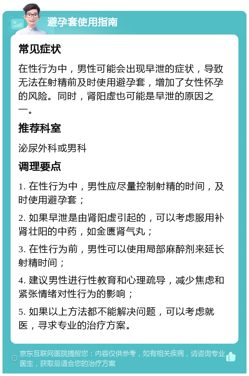 避孕套使用指南 常见症状 在性行为中，男性可能会出现早泄的症状，导致无法在射精前及时使用避孕套，增加了女性怀孕的风险。同时，肾阳虚也可能是早泄的原因之一。 推荐科室 泌尿外科或男科 调理要点 1. 在性行为中，男性应尽量控制射精的时间，及时使用避孕套； 2. 如果早泄是由肾阳虚引起的，可以考虑服用补肾壮阳的中药，如金匮肾气丸； 3. 在性行为前，男性可以使用局部麻醉剂来延长射精时间； 4. 建议男性进行性教育和心理疏导，减少焦虑和紧张情绪对性行为的影响； 5. 如果以上方法都不能解决问题，可以考虑就医，寻求专业的治疗方案。