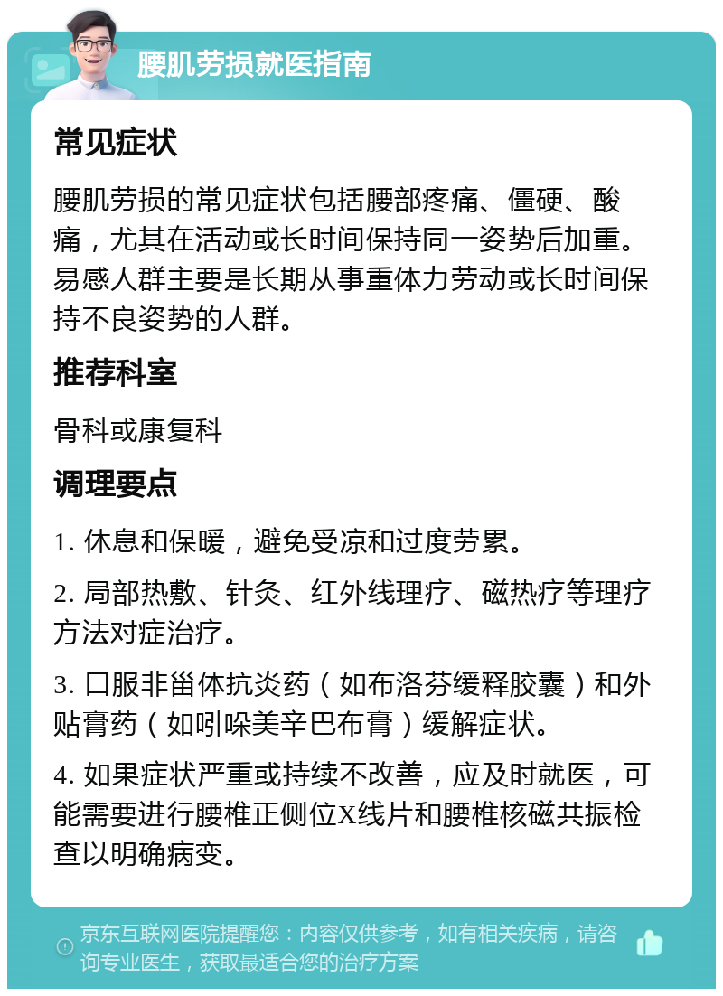 腰肌劳损就医指南 常见症状 腰肌劳损的常见症状包括腰部疼痛、僵硬、酸痛，尤其在活动或长时间保持同一姿势后加重。易感人群主要是长期从事重体力劳动或长时间保持不良姿势的人群。 推荐科室 骨科或康复科 调理要点 1. 休息和保暖，避免受凉和过度劳累。 2. 局部热敷、针灸、红外线理疗、磁热疗等理疗方法对症治疗。 3. 口服非甾体抗炎药（如布洛芬缓释胶囊）和外贴膏药（如吲哚美辛巴布膏）缓解症状。 4. 如果症状严重或持续不改善，应及时就医，可能需要进行腰椎正侧位X线片和腰椎核磁共振检查以明确病变。