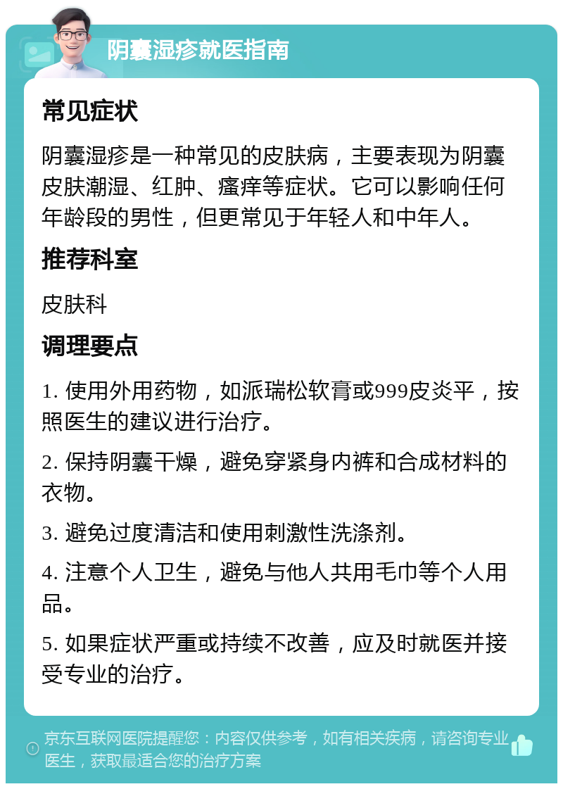 阴囊湿疹就医指南 常见症状 阴囊湿疹是一种常见的皮肤病，主要表现为阴囊皮肤潮湿、红肿、瘙痒等症状。它可以影响任何年龄段的男性，但更常见于年轻人和中年人。 推荐科室 皮肤科 调理要点 1. 使用外用药物，如派瑞松软膏或999皮炎平，按照医生的建议进行治疗。 2. 保持阴囊干燥，避免穿紧身内裤和合成材料的衣物。 3. 避免过度清洁和使用刺激性洗涤剂。 4. 注意个人卫生，避免与他人共用毛巾等个人用品。 5. 如果症状严重或持续不改善，应及时就医并接受专业的治疗。