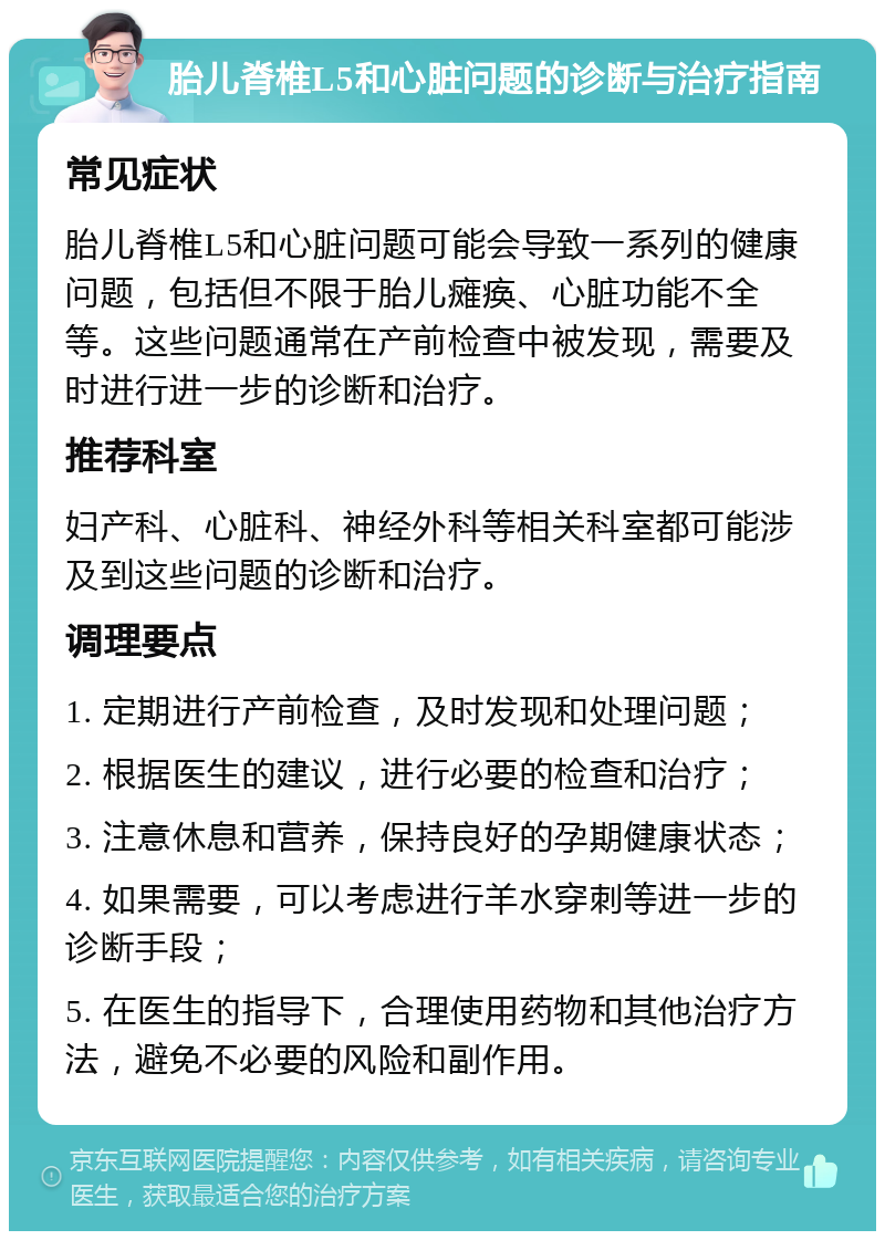 胎儿脊椎L5和心脏问题的诊断与治疗指南 常见症状 胎儿脊椎L5和心脏问题可能会导致一系列的健康问题，包括但不限于胎儿瘫痪、心脏功能不全等。这些问题通常在产前检查中被发现，需要及时进行进一步的诊断和治疗。 推荐科室 妇产科、心脏科、神经外科等相关科室都可能涉及到这些问题的诊断和治疗。 调理要点 1. 定期进行产前检查，及时发现和处理问题； 2. 根据医生的建议，进行必要的检查和治疗； 3. 注意休息和营养，保持良好的孕期健康状态； 4. 如果需要，可以考虑进行羊水穿刺等进一步的诊断手段； 5. 在医生的指导下，合理使用药物和其他治疗方法，避免不必要的风险和副作用。