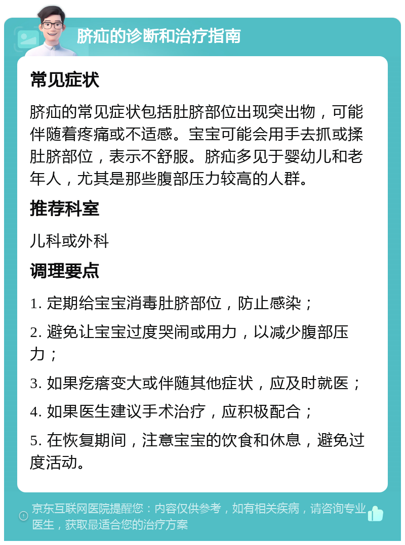 脐疝的诊断和治疗指南 常见症状 脐疝的常见症状包括肚脐部位出现突出物，可能伴随着疼痛或不适感。宝宝可能会用手去抓或揉肚脐部位，表示不舒服。脐疝多见于婴幼儿和老年人，尤其是那些腹部压力较高的人群。 推荐科室 儿科或外科 调理要点 1. 定期给宝宝消毒肚脐部位，防止感染； 2. 避免让宝宝过度哭闹或用力，以减少腹部压力； 3. 如果疙瘩变大或伴随其他症状，应及时就医； 4. 如果医生建议手术治疗，应积极配合； 5. 在恢复期间，注意宝宝的饮食和休息，避免过度活动。