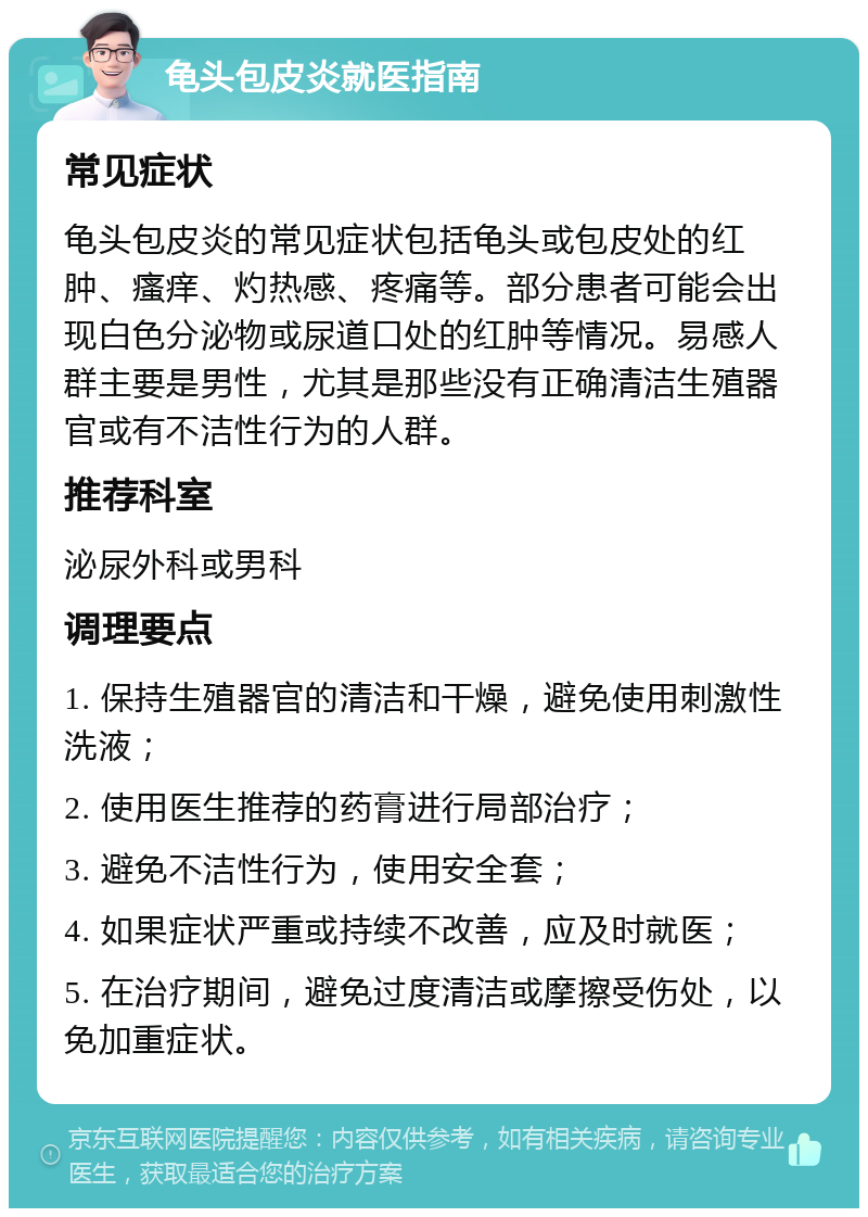 龟头包皮炎就医指南 常见症状 龟头包皮炎的常见症状包括龟头或包皮处的红肿、瘙痒、灼热感、疼痛等。部分患者可能会出现白色分泌物或尿道口处的红肿等情况。易感人群主要是男性，尤其是那些没有正确清洁生殖器官或有不洁性行为的人群。 推荐科室 泌尿外科或男科 调理要点 1. 保持生殖器官的清洁和干燥，避免使用刺激性洗液； 2. 使用医生推荐的药膏进行局部治疗； 3. 避免不洁性行为，使用安全套； 4. 如果症状严重或持续不改善，应及时就医； 5. 在治疗期间，避免过度清洁或摩擦受伤处，以免加重症状。