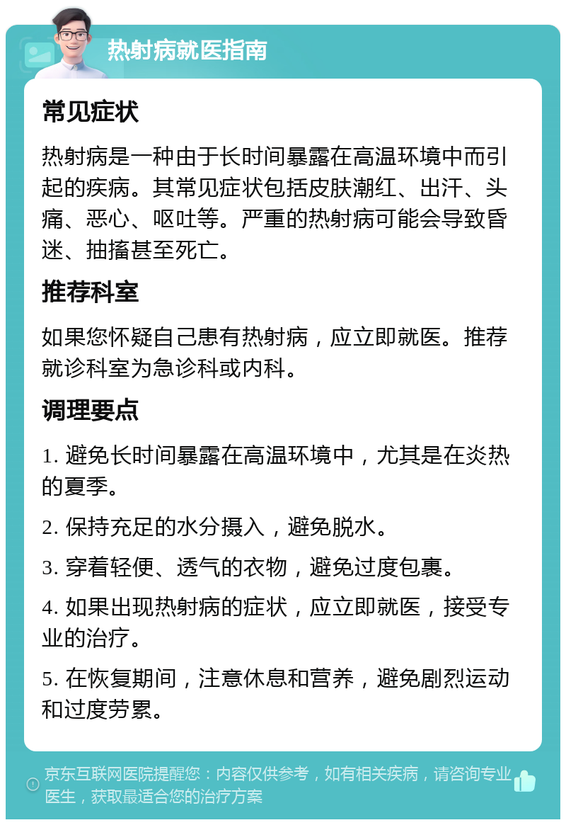 热射病就医指南 常见症状 热射病是一种由于长时间暴露在高温环境中而引起的疾病。其常见症状包括皮肤潮红、出汗、头痛、恶心、呕吐等。严重的热射病可能会导致昏迷、抽搐甚至死亡。 推荐科室 如果您怀疑自己患有热射病，应立即就医。推荐就诊科室为急诊科或内科。 调理要点 1. 避免长时间暴露在高温环境中，尤其是在炎热的夏季。 2. 保持充足的水分摄入，避免脱水。 3. 穿着轻便、透气的衣物，避免过度包裹。 4. 如果出现热射病的症状，应立即就医，接受专业的治疗。 5. 在恢复期间，注意休息和营养，避免剧烈运动和过度劳累。