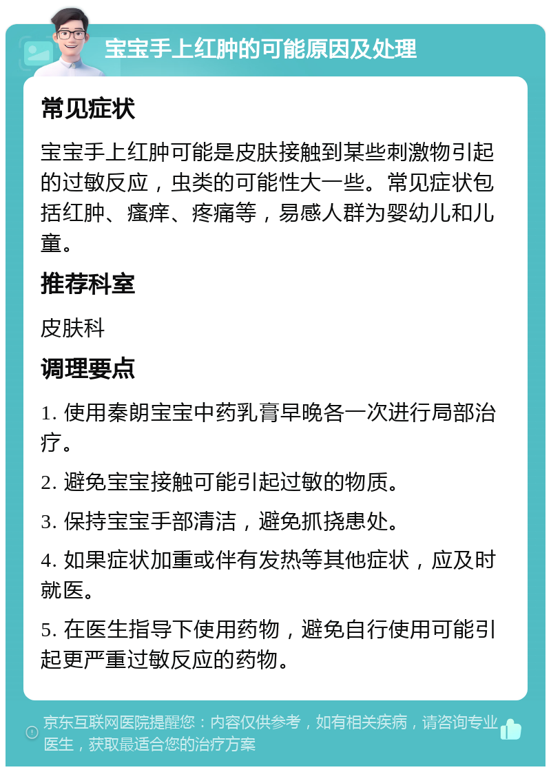 宝宝手上红肿的可能原因及处理 常见症状 宝宝手上红肿可能是皮肤接触到某些刺激物引起的过敏反应，虫类的可能性大一些。常见症状包括红肿、瘙痒、疼痛等，易感人群为婴幼儿和儿童。 推荐科室 皮肤科 调理要点 1. 使用秦朗宝宝中药乳膏早晚各一次进行局部治疗。 2. 避免宝宝接触可能引起过敏的物质。 3. 保持宝宝手部清洁，避免抓挠患处。 4. 如果症状加重或伴有发热等其他症状，应及时就医。 5. 在医生指导下使用药物，避免自行使用可能引起更严重过敏反应的药物。