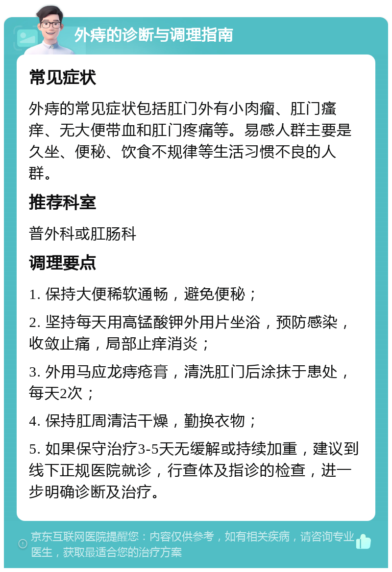 外痔的诊断与调理指南 常见症状 外痔的常见症状包括肛门外有小肉瘤、肛门瘙痒、无大便带血和肛门疼痛等。易感人群主要是久坐、便秘、饮食不规律等生活习惯不良的人群。 推荐科室 普外科或肛肠科 调理要点 1. 保持大便稀软通畅，避免便秘； 2. 坚持每天用高锰酸钾外用片坐浴，预防感染，收敛止痛，局部止痒消炎； 3. 外用马应龙痔疮膏，清洗肛门后涂抹于患处，每天2次； 4. 保持肛周清洁干燥，勤换衣物； 5. 如果保守治疗3-5天无缓解或持续加重，建议到线下正规医院就诊，行查体及指诊的检查，进一步明确诊断及治疗。