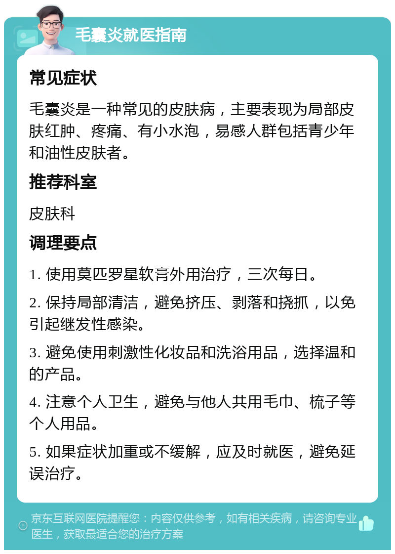 毛囊炎就医指南 常见症状 毛囊炎是一种常见的皮肤病，主要表现为局部皮肤红肿、疼痛、有小水泡，易感人群包括青少年和油性皮肤者。 推荐科室 皮肤科 调理要点 1. 使用莫匹罗星软膏外用治疗，三次每日。 2. 保持局部清洁，避免挤压、剥落和挠抓，以免引起继发性感染。 3. 避免使用刺激性化妆品和洗浴用品，选择温和的产品。 4. 注意个人卫生，避免与他人共用毛巾、梳子等个人用品。 5. 如果症状加重或不缓解，应及时就医，避免延误治疗。