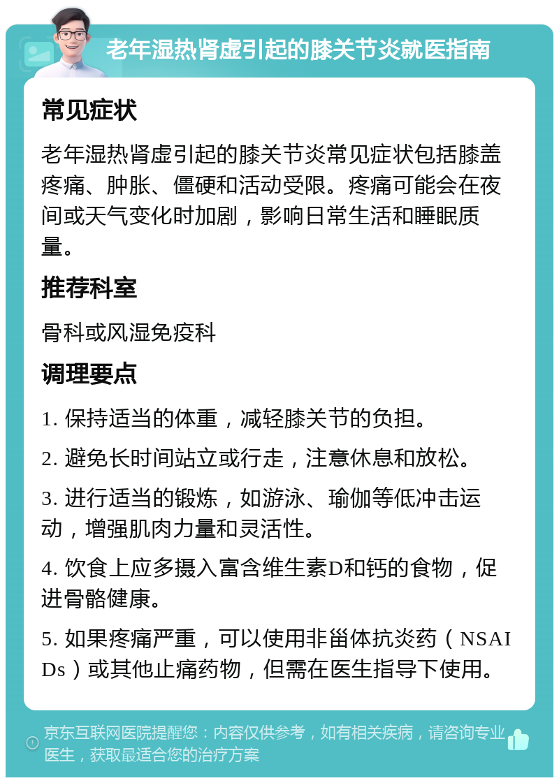老年湿热肾虚引起的膝关节炎就医指南 常见症状 老年湿热肾虚引起的膝关节炎常见症状包括膝盖疼痛、肿胀、僵硬和活动受限。疼痛可能会在夜间或天气变化时加剧，影响日常生活和睡眠质量。 推荐科室 骨科或风湿免疫科 调理要点 1. 保持适当的体重，减轻膝关节的负担。 2. 避免长时间站立或行走，注意休息和放松。 3. 进行适当的锻炼，如游泳、瑜伽等低冲击运动，增强肌肉力量和灵活性。 4. 饮食上应多摄入富含维生素D和钙的食物，促进骨骼健康。 5. 如果疼痛严重，可以使用非甾体抗炎药（NSAIDs）或其他止痛药物，但需在医生指导下使用。