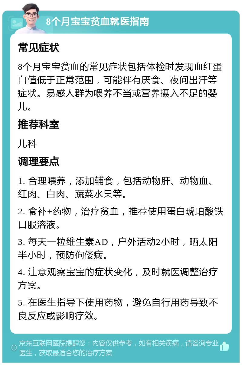 8个月宝宝贫血就医指南 常见症状 8个月宝宝贫血的常见症状包括体检时发现血红蛋白值低于正常范围，可能伴有厌食、夜间出汗等症状。易感人群为喂养不当或营养摄入不足的婴儿。 推荐科室 儿科 调理要点 1. 合理喂养，添加辅食，包括动物肝、动物血、红肉、白肉、蔬菜水果等。 2. 食补+药物，治疗贫血，推荐使用蛋白琥珀酸铁口服溶液。 3. 每天一粒维生素AD，户外活动2小时，晒太阳半小时，预防佝偻病。 4. 注意观察宝宝的症状变化，及时就医调整治疗方案。 5. 在医生指导下使用药物，避免自行用药导致不良反应或影响疗效。