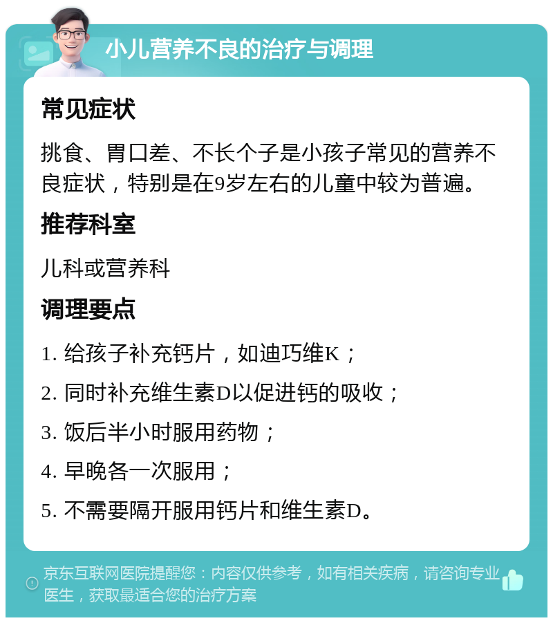 小儿营养不良的治疗与调理 常见症状 挑食、胃口差、不长个子是小孩子常见的营养不良症状，特别是在9岁左右的儿童中较为普遍。 推荐科室 儿科或营养科 调理要点 1. 给孩子补充钙片，如迪巧维K； 2. 同时补充维生素D以促进钙的吸收； 3. 饭后半小时服用药物； 4. 早晚各一次服用； 5. 不需要隔开服用钙片和维生素D。