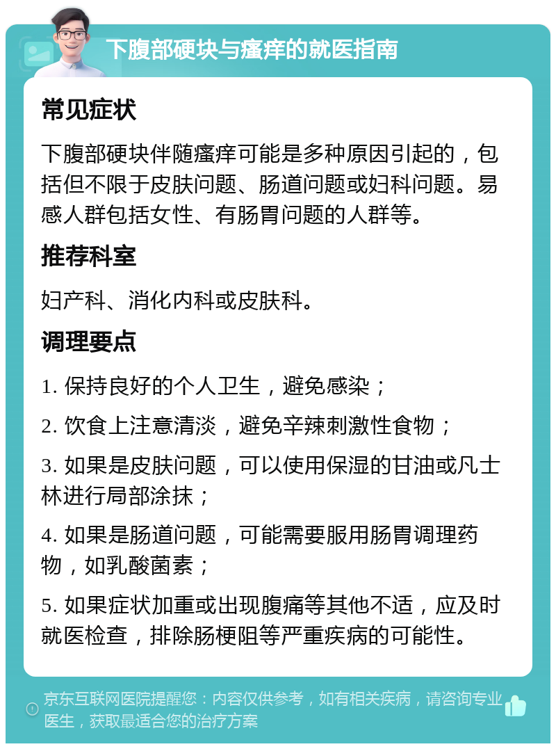 下腹部硬块与瘙痒的就医指南 常见症状 下腹部硬块伴随瘙痒可能是多种原因引起的，包括但不限于皮肤问题、肠道问题或妇科问题。易感人群包括女性、有肠胃问题的人群等。 推荐科室 妇产科、消化内科或皮肤科。 调理要点 1. 保持良好的个人卫生，避免感染； 2. 饮食上注意清淡，避免辛辣刺激性食物； 3. 如果是皮肤问题，可以使用保湿的甘油或凡士林进行局部涂抹； 4. 如果是肠道问题，可能需要服用肠胃调理药物，如乳酸菌素； 5. 如果症状加重或出现腹痛等其他不适，应及时就医检查，排除肠梗阻等严重疾病的可能性。