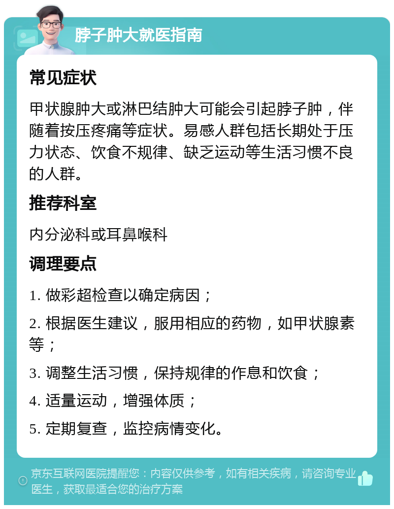 脖子肿大就医指南 常见症状 甲状腺肿大或淋巴结肿大可能会引起脖子肿，伴随着按压疼痛等症状。易感人群包括长期处于压力状态、饮食不规律、缺乏运动等生活习惯不良的人群。 推荐科室 内分泌科或耳鼻喉科 调理要点 1. 做彩超检查以确定病因； 2. 根据医生建议，服用相应的药物，如甲状腺素等； 3. 调整生活习惯，保持规律的作息和饮食； 4. 适量运动，增强体质； 5. 定期复查，监控病情变化。