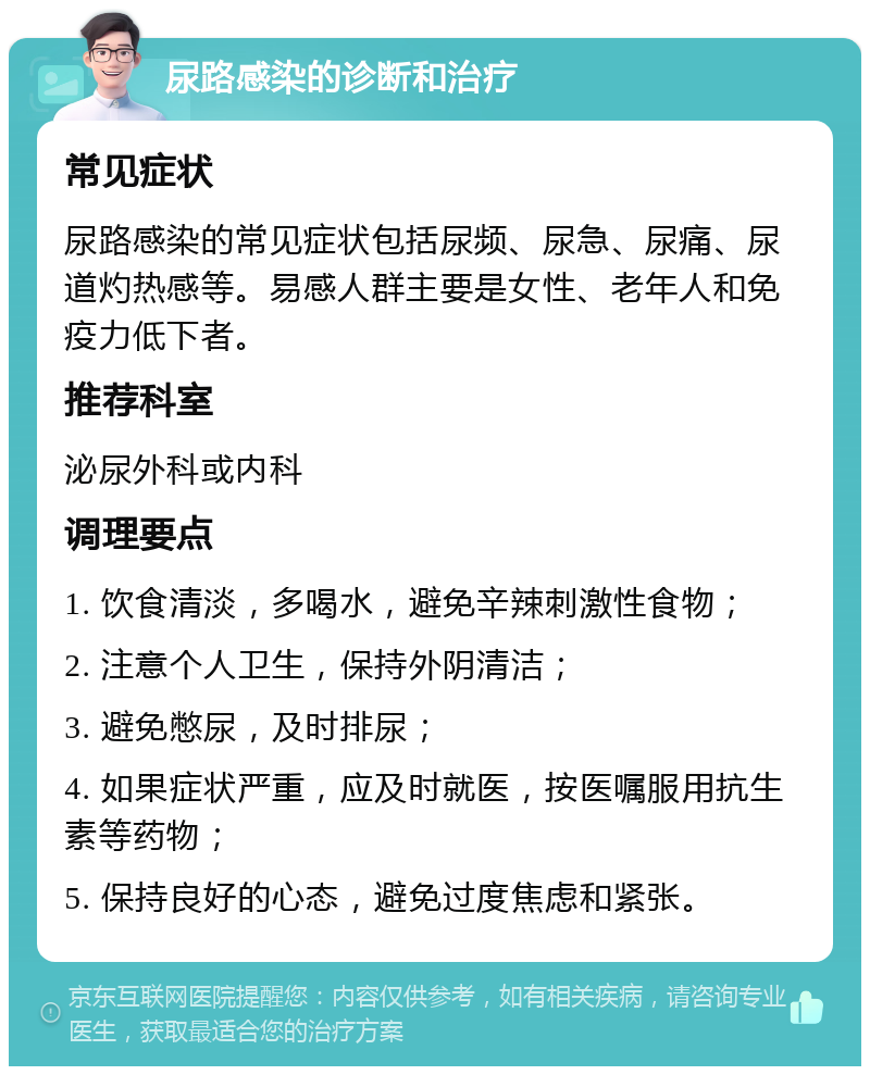 尿路感染的诊断和治疗 常见症状 尿路感染的常见症状包括尿频、尿急、尿痛、尿道灼热感等。易感人群主要是女性、老年人和免疫力低下者。 推荐科室 泌尿外科或内科 调理要点 1. 饮食清淡，多喝水，避免辛辣刺激性食物； 2. 注意个人卫生，保持外阴清洁； 3. 避免憋尿，及时排尿； 4. 如果症状严重，应及时就医，按医嘱服用抗生素等药物； 5. 保持良好的心态，避免过度焦虑和紧张。