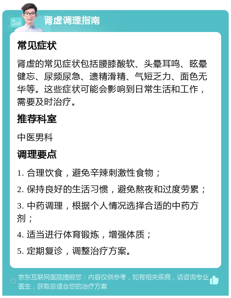 肾虚调理指南 常见症状 肾虚的常见症状包括腰膝酸软、头晕耳鸣、眩晕健忘、尿频尿急、遗精滑精、气短乏力、面色无华等。这些症状可能会影响到日常生活和工作，需要及时治疗。 推荐科室 中医男科 调理要点 1. 合理饮食，避免辛辣刺激性食物； 2. 保持良好的生活习惯，避免熬夜和过度劳累； 3. 中药调理，根据个人情况选择合适的中药方剂； 4. 适当进行体育锻炼，增强体质； 5. 定期复诊，调整治疗方案。