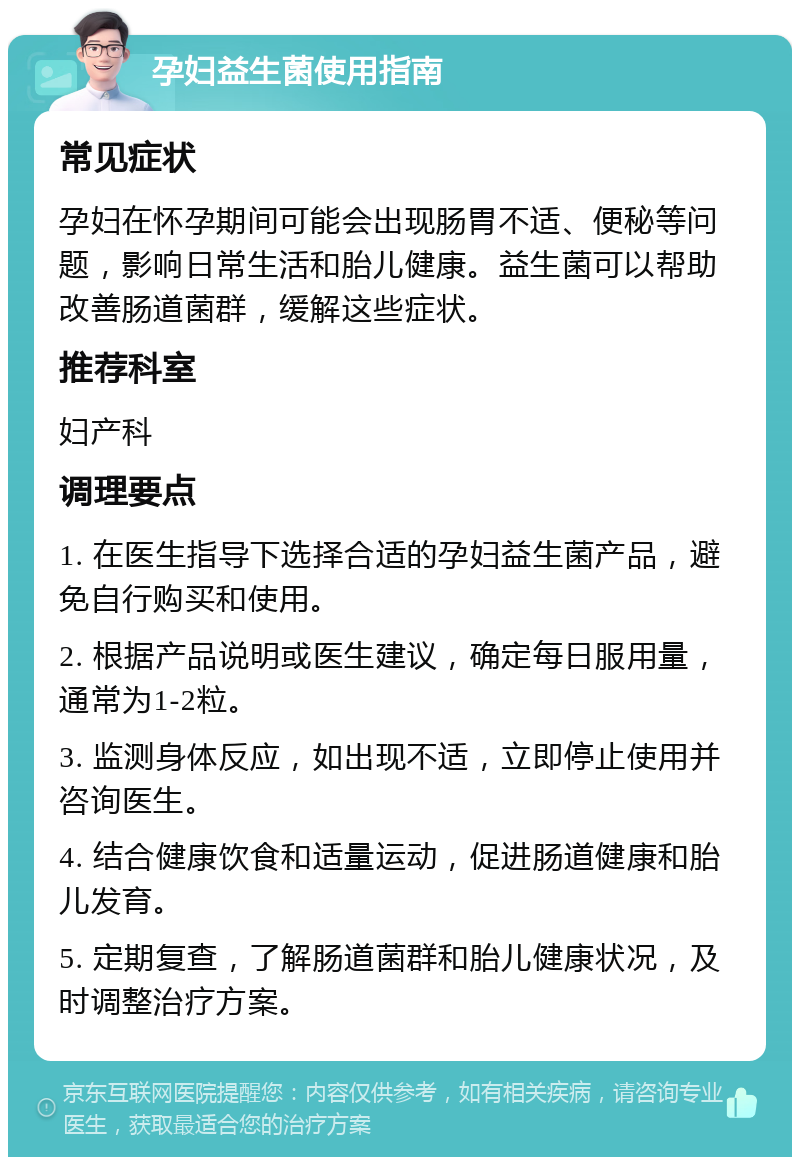 孕妇益生菌使用指南 常见症状 孕妇在怀孕期间可能会出现肠胃不适、便秘等问题，影响日常生活和胎儿健康。益生菌可以帮助改善肠道菌群，缓解这些症状。 推荐科室 妇产科 调理要点 1. 在医生指导下选择合适的孕妇益生菌产品，避免自行购买和使用。 2. 根据产品说明或医生建议，确定每日服用量，通常为1-2粒。 3. 监测身体反应，如出现不适，立即停止使用并咨询医生。 4. 结合健康饮食和适量运动，促进肠道健康和胎儿发育。 5. 定期复查，了解肠道菌群和胎儿健康状况，及时调整治疗方案。