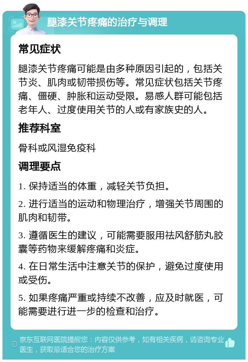 腿漆关节疼痛的治疗与调理 常见症状 腿漆关节疼痛可能是由多种原因引起的，包括关节炎、肌肉或韧带损伤等。常见症状包括关节疼痛、僵硬、肿胀和运动受限。易感人群可能包括老年人、过度使用关节的人或有家族史的人。 推荐科室 骨科或风湿免疫科 调理要点 1. 保持适当的体重，减轻关节负担。 2. 进行适当的运动和物理治疗，增强关节周围的肌肉和韧带。 3. 遵循医生的建议，可能需要服用祛风舒筋丸胶囊等药物来缓解疼痛和炎症。 4. 在日常生活中注意关节的保护，避免过度使用或受伤。 5. 如果疼痛严重或持续不改善，应及时就医，可能需要进行进一步的检查和治疗。