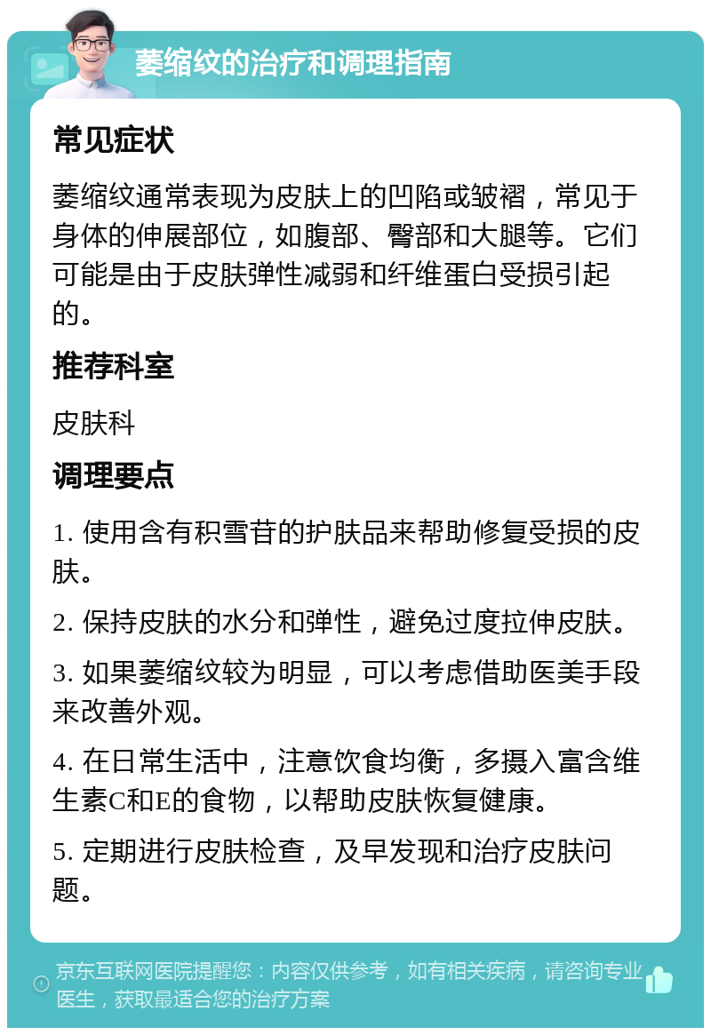 萎缩纹的治疗和调理指南 常见症状 萎缩纹通常表现为皮肤上的凹陷或皱褶，常见于身体的伸展部位，如腹部、臀部和大腿等。它们可能是由于皮肤弹性减弱和纤维蛋白受损引起的。 推荐科室 皮肤科 调理要点 1. 使用含有积雪苷的护肤品来帮助修复受损的皮肤。 2. 保持皮肤的水分和弹性，避免过度拉伸皮肤。 3. 如果萎缩纹较为明显，可以考虑借助医美手段来改善外观。 4. 在日常生活中，注意饮食均衡，多摄入富含维生素C和E的食物，以帮助皮肤恢复健康。 5. 定期进行皮肤检查，及早发现和治疗皮肤问题。