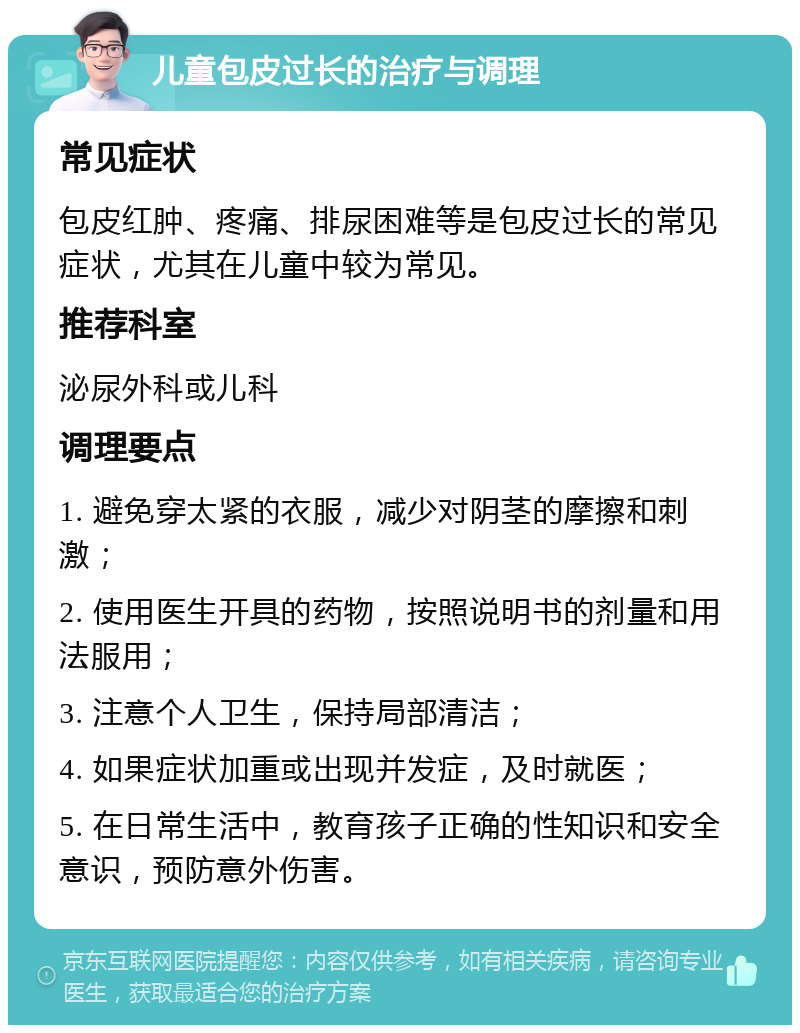 儿童包皮过长的治疗与调理 常见症状 包皮红肿、疼痛、排尿困难等是包皮过长的常见症状，尤其在儿童中较为常见。 推荐科室 泌尿外科或儿科 调理要点 1. 避免穿太紧的衣服，减少对阴茎的摩擦和刺激； 2. 使用医生开具的药物，按照说明书的剂量和用法服用； 3. 注意个人卫生，保持局部清洁； 4. 如果症状加重或出现并发症，及时就医； 5. 在日常生活中，教育孩子正确的性知识和安全意识，预防意外伤害。