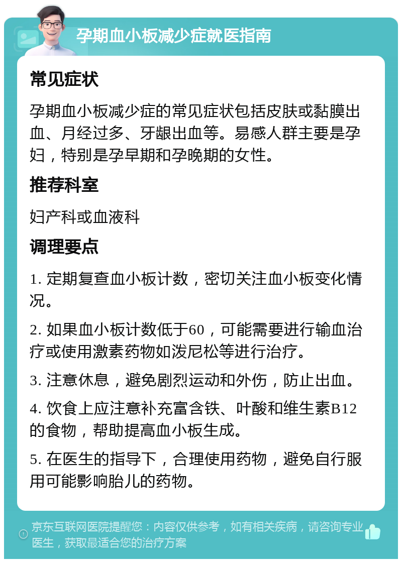 孕期血小板减少症就医指南 常见症状 孕期血小板减少症的常见症状包括皮肤或黏膜出血、月经过多、牙龈出血等。易感人群主要是孕妇，特别是孕早期和孕晚期的女性。 推荐科室 妇产科或血液科 调理要点 1. 定期复查血小板计数，密切关注血小板变化情况。 2. 如果血小板计数低于60，可能需要进行输血治疗或使用激素药物如泼尼松等进行治疗。 3. 注意休息，避免剧烈运动和外伤，防止出血。 4. 饮食上应注意补充富含铁、叶酸和维生素B12的食物，帮助提高血小板生成。 5. 在医生的指导下，合理使用药物，避免自行服用可能影响胎儿的药物。